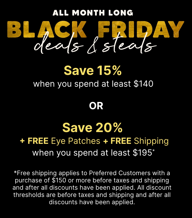 All month long—Black Friday deals & steals. Save 15% when you spend at least $140 OR Save 20% + Free Eye Patches + Free Shipping when you spend at least $195.